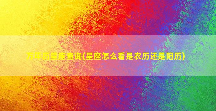 万年历星座查询(星座怎么看是农历还是阳历)