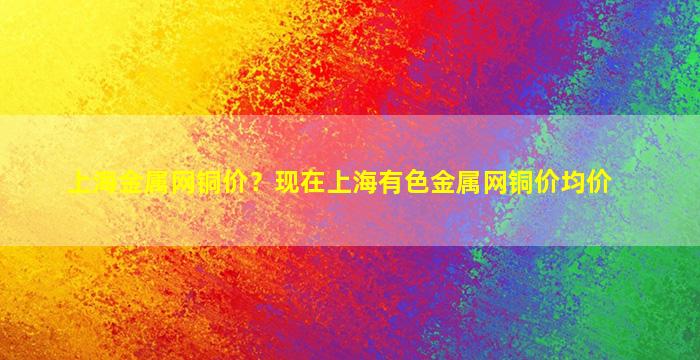 上海金属网铜价？现在上海有色金属网铜价均价