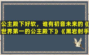 公主殿下好软，谁有初音未来的《世界第一的公主殿下》《黑岩射手》的…