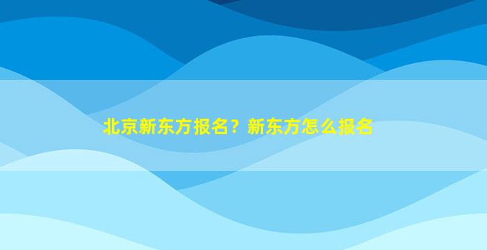 北京新东方报名？新东方怎么报名