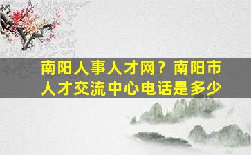 南阳人事人才网？南阳市人才交流中心电话是多少