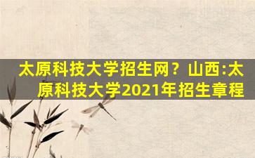 太原科技大学招生网？山西：太原科技大学2021年招生章程