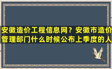 安徽造价工程信息网？安徽市造价管理部门什么时候公布上季度的人工价格信息