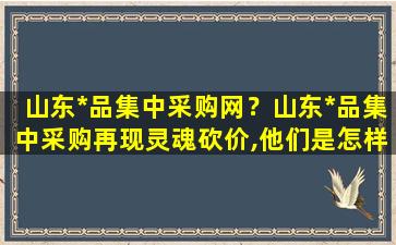 山东*品集中采购网？山东*品集中采购再现灵魂砍价,他们是怎样砍下来这么多的