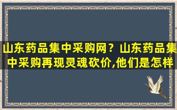 山东*品集中采购网？山东*品集中采购再现灵魂砍价,他们是怎样砍下来这么多的