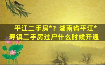 平江二手房*？湖南省平江*寿镇二手房过户什么时候开通