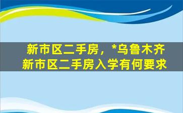 新市区二手房，*乌鲁木齐新市区二手房入学有何要求