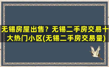 无锡房屋*？无锡二手房交易十大热门小区(无锡二手房交易量)