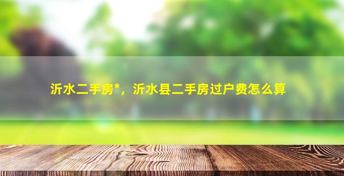 沂水二手房*，沂水县二手房过户费怎么算