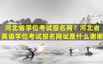 河北省学位考试报名网？河北省英语学位考试报名网址是什么谢谢