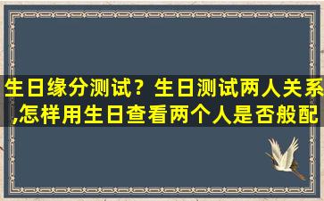 生日缘分测试？生日测试两人关系,怎样用生日查看两个人是否般配