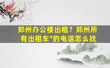 郑州办公楼出租？郑州所有出租车*的电话怎么找