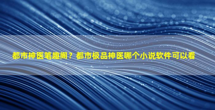 都市神医笔趣阁？都市极品神医哪个小说软件可以看