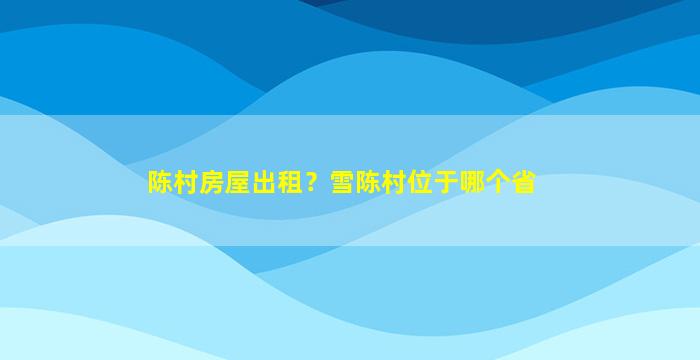 陈村房屋出租？雪陈村位于哪个省