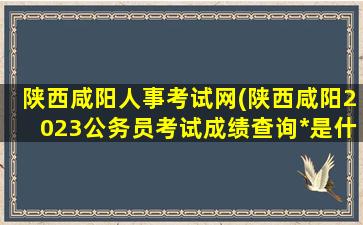 陕西咸阳人事考试网(陕西咸阳2023公务员考试成绩查询*是什么)