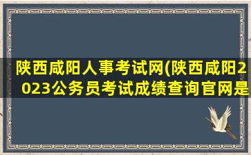 陕西咸阳人事考试网(陕西咸阳2023公务员考试成绩查询*是什么)