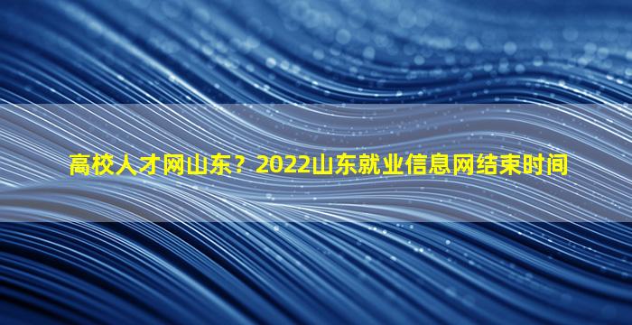 高校人才网山东？2022山东就业信息网结束时间